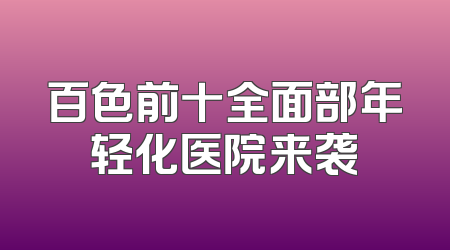 百色前十全面部年轻化医院来袭