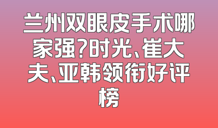 兰州双眼皮手术哪家强？时光、崔大夫、亚韩领衔好评榜