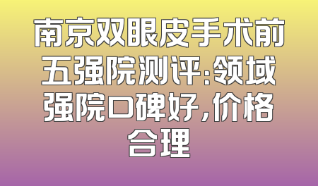 南京双眼皮手术前五强院测评：领域强院口碑好，价格合理