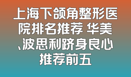 上海下颌角整形医院排名推荐 华美、波思利跻身良心推荐前五