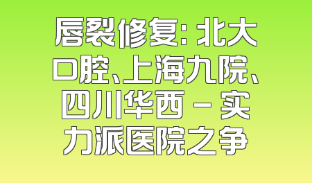 唇裂修复: 北大口腔、上海九院、四川华西 - 实力派医院之争