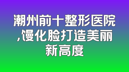 潮州前十整形医院，馒化脸打造美丽新高度