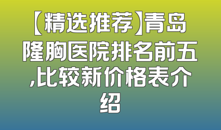 【精选推荐】青岛隆胸医院排名前五，比较新价格表介绍