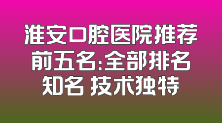 淮安口腔医院推荐前五名：全部排名知名 技术独特