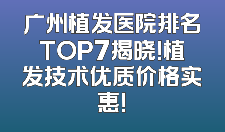 广州植发医院排名TOP7揭晓！植发技术优质价格实惠！