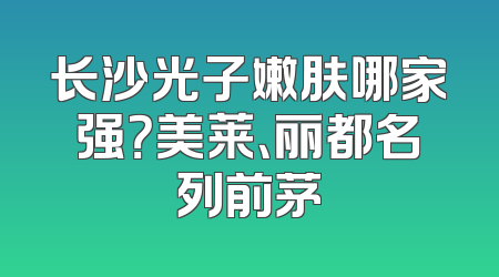 长沙光子嫩肤哪家强？美莱、丽都名列前茅