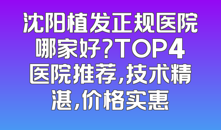 沈阳植发正规医院哪家好？TOP4医院推荐，技术精湛，价格实惠