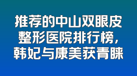 推荐的中山双眼皮整形医院排行榜，韩妃与康美获青睐