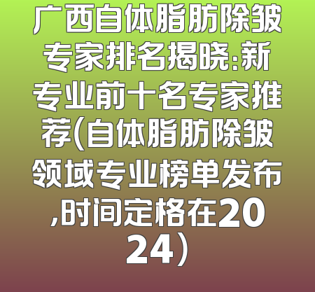 广西自体脂肪除皱专家排名揭晓：新专业前十名专家推荐（自体脂肪除皱领域专业榜单发布，时间定格在2024）