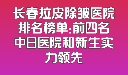 长春拉皮除皱医院排名榜单：前四名中日医院和新生实力领先