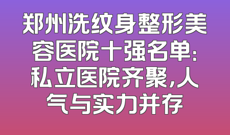郑州洗纹身整形美容医院十强名单：私立医院齐聚，人气与实力并存