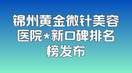 锦州黄金微针美容医院*新口碑排名榜发布