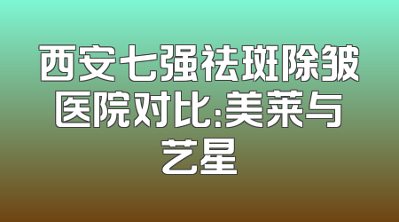 西安七强祛斑除皱医院对比：美莱与艺星