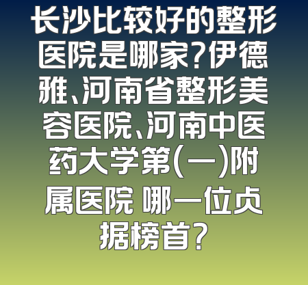 长沙比较好的整形医院是哪家？伊德雅、河南省整形美容医院、河南中医药大学第(一)附属医院 哪一位占据榜首？