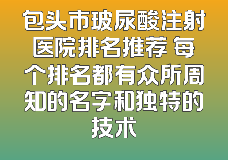 包头市玻尿酸注射医院排名推荐 每个排名都有众所周知的名字和独特的技术