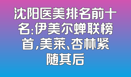 沈阳医美排名前十名：伊美尔蝉联榜首，美莱、杏林紧随其后
