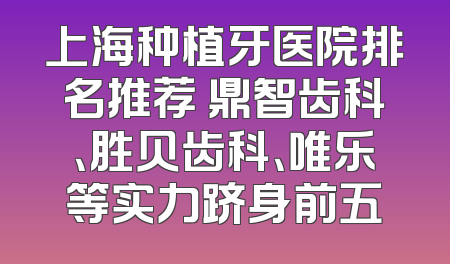 上海种植牙医院排名推荐 鼎智齿科、胜贝齿科、唯乐等实力跻身前五