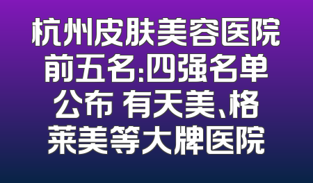 杭州皮肤美容医院前五名：四强名单公布 有天美、格莱美等大牌医院