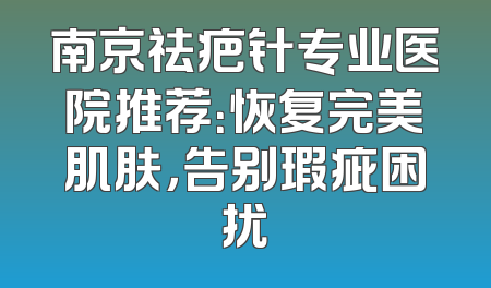 南京祛疤针专业医院推荐：恢复完美肌肤，告别瑕疵困扰