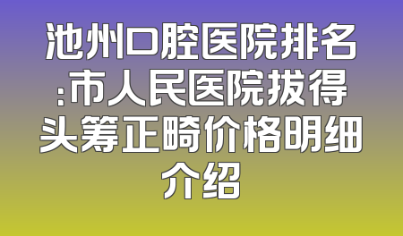 池州口腔医院排名：市人民医院拔得头筹正畸价格明细介绍