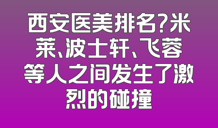西安医美排名？米莱、波士轩、飞蓉等人之间发生了激烈的碰撞