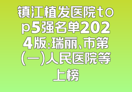 镇江植发医院top5强名单2024版：瑞丽、市第(一)人民医院等上榜