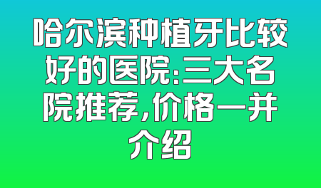 哈尔滨种植牙比较好的医院：三大名院推荐，价格一并介绍