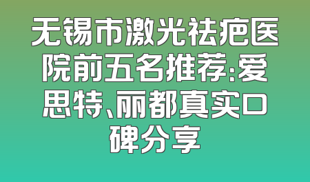 无锡市激光祛疤医院前五名推荐：爱思特、丽都真实口碑分享