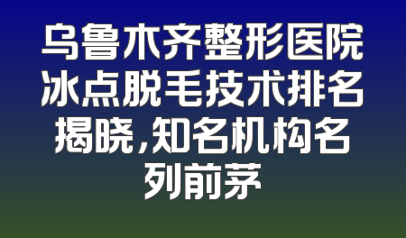 乌鲁木齐整形医院冰点脱毛技术排名揭晓，知名机构名列前茅