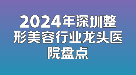 2024年深圳整形美容行业龙头医院盘点