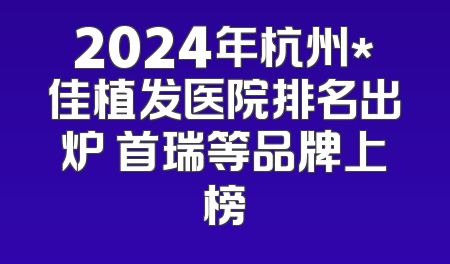 2024年杭州*佳植发医院排名出炉 首瑞等品牌上榜