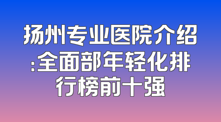 扬州专业医院介绍：全面部年轻化排行榜前十强