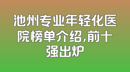 池州专业年轻化医院榜单介绍，前十强出炉