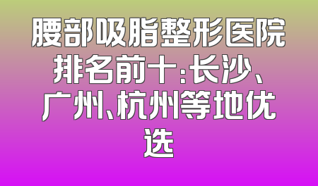 腰部吸脂整形医院排名前十：长沙、广州、杭州等地优选