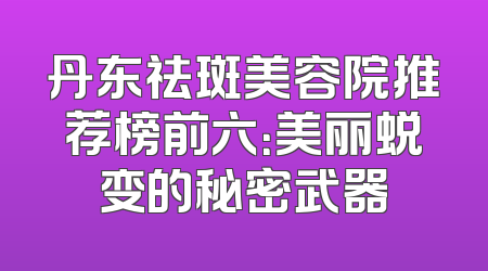 丹东祛斑美容院推荐榜前六：美丽蜕变的秘密武器
