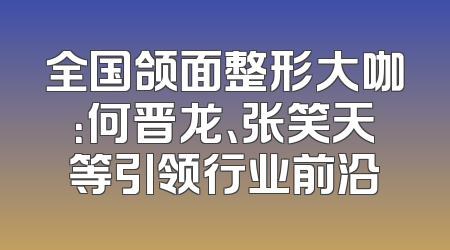 全国颌面整形大咖：何晋龙、张笑天等引领行业前沿