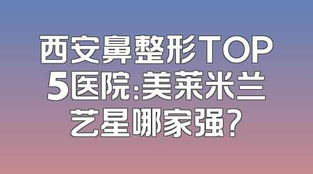 西安鼻整形TOP5医院：美莱米兰艺星哪家强？