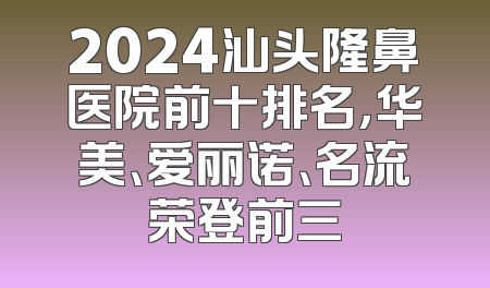 2024汕头隆鼻医院前十排名，华美、爱丽诺、名流荣登前三