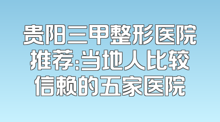 贵阳三甲整形医院推荐：当地人比较信赖的五家医院