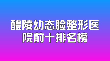 醴陵幼态脸整形医院前十排名榜