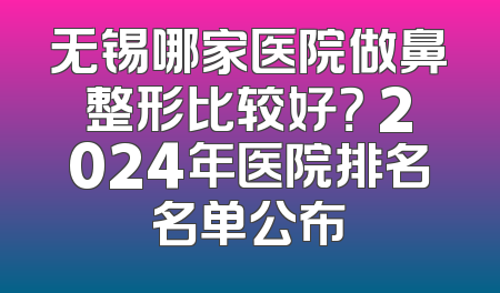 无锡哪家医院做鼻整形比较好？ 2024年医院排名名单公布