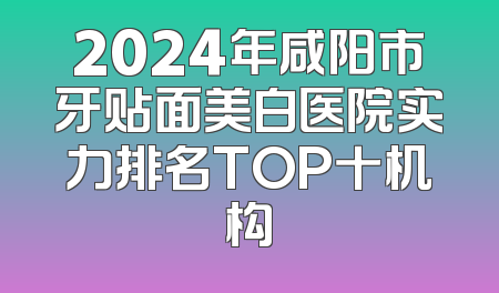 2024年咸阳市牙贴面美白医院实力排名TOP十机构