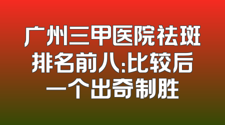 广州三甲医院祛斑排名前八：比较后一个出奇制胜