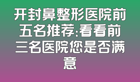 开封鼻整形医院前五名推荐：看看前三名医院您是否满意
