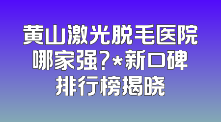黄山激光脱毛医院哪家强？*新口碑排行榜揭晓