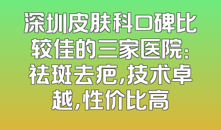 深圳皮肤科口碑比较佳的三家医院：祛斑去疤，技术卓越，性价比高