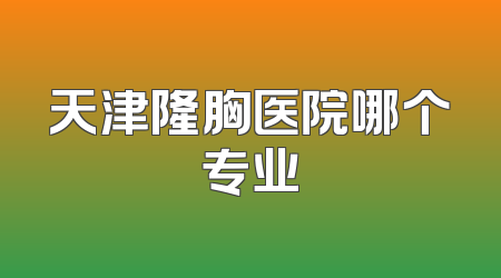 天津隆胸医院哪个专业