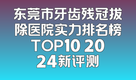 东莞市牙齿残冠拔除医院实力排名榜TOP10 2024新评测