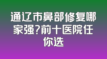 通辽市鼻部修复哪家强？前十医院任你选