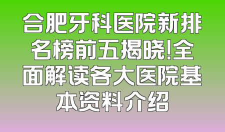 合肥牙科医院新排名榜前五揭晓！全面解读各大医院基本资料介绍